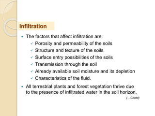  The factors that affect infiltration are:
 Porosity and permeability of the soils
 Structure and texture of the soils
 Surface entry possibilities of the soils
 Transmission through the soil
 Already available soil moisture and its depletion
 Characteristics of the fluid.
 All terrestrial plants and forest vegetation thrive due
to the presence of infiltrated water in the soil horizon.
Infiltration
(…Contd)
 