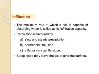  The maximum rate at which a soil is capable of
absorbing water is called as its infiltration capacity.
 Percolation is favoured by
a) slow and steady precipitation,
b) permeable soil, and
c) a flat or very gentle slope.
 Steep slope may leave the water over the surface.
Infiltration
 