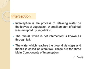  Interception is the process of retaining water on
the leaves of vegetation. A small amount of rainfall
is intercepted by vegetation.
 The rainfall which is not intercepted is known as
through fall.
 The water which reaches the ground via steps and
thanks is called as stemflow. These are the three
Main Components of Interception.
Interception
(…Contd)
 