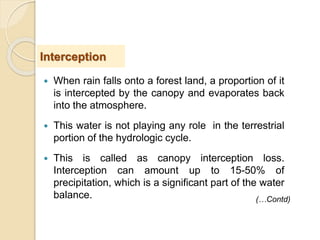  When rain falls onto a forest land, a proportion of it
is intercepted by the canopy and evaporates back
into the atmosphere.
 This water is not playing any role in the terrestrial
portion of the hydrologic cycle.
 This is called as canopy interception loss.
Interception can amount up to 15-50% of
precipitation, which is a significant part of the water
balance.
Interception
(…Contd)
 