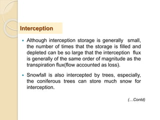  Although interception storage is generally small,
the number of times that the storage is filled and
depleted can be so large that the interception flux
is generally of the same order of magnitude as the
transpiration flux(flow accounted as loss).
 Snowfall is also intercepted by trees, especially,
the coniferous trees can store much snow for
interception.
Interception
(…Contd)
 