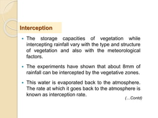  The storage capacities of vegetation while
intercepting rainfall vary with the type and structure
of vegetation and also with the meteorological
factors.
 The experiments have shown that about 8mm of
rainfall can be intercepted by the vegetative zones.
 This water is evaporated back to the atmosphere.
The rate at which it goes back to the atmosphere is
known as interception rate.
Interception
(…Contd)
 