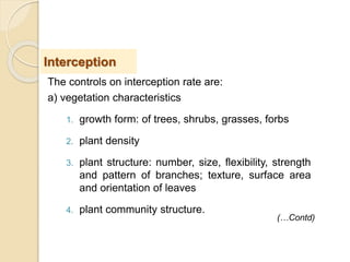 The controls on interception rate are:
a) vegetation characteristics
1. growth form: of trees, shrubs, grasses, forbs
2. plant density
3. plant structure: number, size, flexibility, strength
and pattern of branches; texture, surface area
and orientation of leaves
4. plant community structure.
Interception
(…Contd)
 