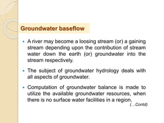  A river may become a loosing stream (or) a gaining
stream depending upon the contribution of stream
water down the earth (or) groundwater into the
stream respectively.
 The subject of groundwater hydrology deals with
all aspects of groundwater.
 Computation of groundwater balance is made to
utilize the available groundwater resources, when
there is no surface water facilities in a region.
Groundwater baseflow
(…Contd)
 
