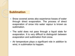  Snow covered zones also experience losses of water
through direct evaporation. The process of direct
evaporation of snow into water vapour is known as
sublimation.
 The solid does not pass through a liquid state for
evaporation. It is very difficult to distinguish between
evaporation and sublimation from snow.
 Air temperature plays a significant role in addition to
wind, in sublimation to happen.
Sublimation
 