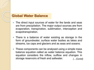  The direct input sources of water for the lands and seas
are from precipitation. The major output sources are from
evaporation, transpiration, sublimation, interception and
evapotranspiration.
 There is a balance of water existing as storage in the
form of groundwater, surface water bodies as lakes and
streams, ice caps and glaciers and as seas and oceans.
 These components can be analysed using a simple mass
balance equation called as water balance equation. This
equation considers the inflow, outflow and changes in
storage reservoirs of fresh and saltwater.
Global Water Balance
(…Contd)
 