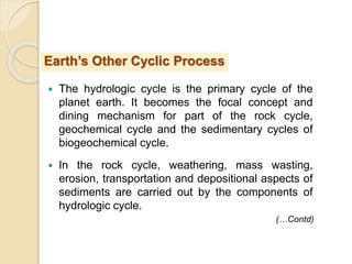  The hydrologic cycle is the primary cycle of the
planet earth. It becomes the focal concept and
dining mechanism for part of the rock cycle,
geochemical cycle and the sedimentary cycles of
biogeochemical cycle.
 In the rock cycle, weathering, mass wasting,
erosion, transportation and depositional aspects of
sediments are carried out by the components of
hydrologic cycle.
Earth’s Other Cyclic Process
(…Contd)
 