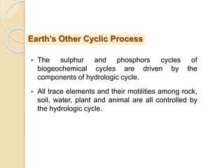  The sulphur and phosphors cycles of
biogeochemical cycles are driven by the
components of hydrologic cycle.
 All trace elements and their motilities among rock,
soil, water, plant and animal are all controlled by
the hydrologic cycle.
Earth’s Other Cyclic Process
 