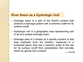  Drainage basin is a part of the Earth’s surface that
contains a drainage system with a common outlet for its
surface runoff.
 Hydrologic unit is a geographic area representing part
or all of a surface drainage basin.
 Drainage area of a stream at a specific location is that
area upstream from the location, measured in a
horizontal plane, that has a common outlet at the site
for its surface runoff from precipitation that normally
drains by gravity into a stream.
River Basin as a Hydrologic Unit
(…Contd)
 