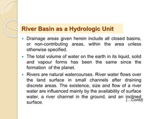  Drainage areas given herein include all closed basins,
or non-contributing areas, within the area unless
otherwise specified.
 The total volume of water on the earth in its liquid, solid
and vapour forms has been the same since the
formation of the planet.
 Rivers are natural watercourses. River water flows over
the land surface in small channels after draining
discrete areas. The existence, size and flow of a river
water are influenced mainly by the availability of surface
water, a river channel in the ground, and an inclined
surface.
River Basin as a Hydrologic Unit
(…Contd)
 