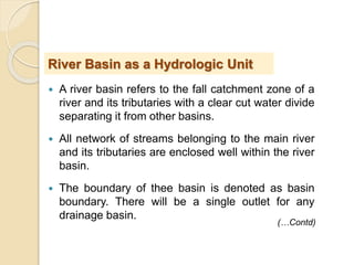  A river basin refers to the fall catchment zone of a
river and its tributaries with a clear cut water divide
separating it from other basins.
 All network of streams belonging to the main river
and its tributaries are enclosed well within the river
basin.
 The boundary of thee basin is denoted as basin
boundary. There will be a single outlet for any
drainage basin.
River Basin as a Hydrologic Unit
(…Contd)
 