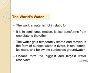  The world’s water is not in static form.
 It is in continuous motion. It also transforms from
one state to the other.
 The water gets temporarily stored and moved in
the form of surface water in rivers, lakes, ponds,
ice caps, and below the surface as groundwater.
 Oceans form the biggest and largest water
reservoirs.
The World’s Water
(…Contd)
 