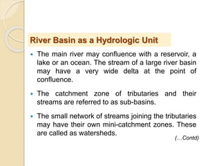  The main river may confluence with a reservoir, a
lake or an ocean. The stream of a large river basin
may have a very wide delta at the point of
confluence.
 The catchment zone of tributaries and their
streams are referred to as sub-basins.
 The small network of streams joining the tributaries
may have their own mini-catchment zones. These
are called as watersheds.
River Basin as a Hydrologic Unit
(…Contd)
 