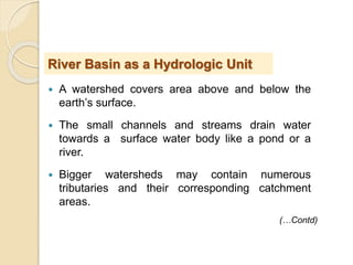  A watershed covers area above and below the
earth’s surface.
 The small channels and streams drain water
towards a surface water body like a pond or a
river.
 Bigger watersheds may contain numerous
tributaries and their corresponding catchment
areas.
River Basin as a Hydrologic Unit
(…Contd)
 