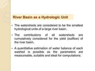  The watersheds are considered to be the smallest
hydrological units of a large river basin.
 The contributions of all watersheds are
cumulatively considered for the yield (outflow) of
the river basin.
 A quantitative estimation of water balance of each
washed is possible as the parameters are
measureable, suitable and ideal for computations.
River Basin as a Hydrologic Unit
 