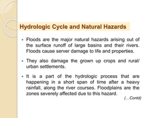  Floods are the major natural hazards arising out of
the surface runoff of large basins and their rivers.
Floods cause server damage to life and properties.
 They also damage the grown up crops and rural/
urban settlements.
 It is a part of the hydrologic process that are
happening in a short span of time after a heavy
rainfall, along the river courses. Floodplains are the
zones severely affected due to this hazard.
Hydrologic Cycle and Natural Hazards
(…Contd)
 