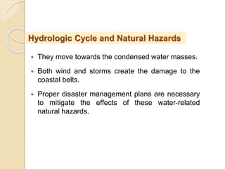  They move towards the condensed water masses.
 Both wind and storms create the damage to the
coastal belts.
 Proper disaster management plans are necessary
to mitigate the effects of these water-related
natural hazards.
Hydrologic Cycle and Natural Hazards
 