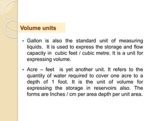  Gallon is also the standard unit of measuring
liquids. It is used to express the storage and flow
capacity in cubic feet / cubic metre. It is a unit for
expressing volume.
 Acre – feet is yet another unit. It refers to the
quantity of water required to cover one acre to a
depth of 1 foot. It is the unit of volume for
expressing the storage in reservoirs also. The
forms are Inches / cm per area depth per unit area.
Volume units
 