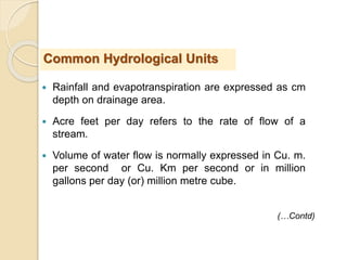  Rainfall and evapotranspiration are expressed as cm
depth on drainage area.
 Acre feet per day refers to the rate of flow of a
stream.
 Volume of water flow is normally expressed in Cu. m.
per second or Cu. Km per second or in million
gallons per day (or) million metre cube.
Common Hydrological Units
(…Contd)
 
