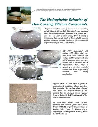Non-coated porcelain surface gets wet, allowing the formation of a conductive solution,
  leading to development of leakage currents that eventually lead to a flashover.




   The Hydrophobic Behavior of
Dow Corning Silicone Compounds
                 Despite a complete layer of contamination consisting
                 of calcining dust from Rain Calcining’s own plant and
                 other industrial pollutants from nearby Hygrade, CFL,
                 and the sea just a mile away, Dow Corning 5
                 Compound has proved itself to be a reliable combat
                 against pollution induced flashover. The average life
                 before recoating is now 18-24 months.



                                                    DC 3099 formulated with
                                                    unique ATH fillers that goes
                                                    into many Dow Corning high
                                                    voltage rubber compounds and
                                                    HVIC coatings, suppresses arc,
                                                    corona and is resistant to UV
                                                    degradation. Soft, easy to
                                                    spread grayish white material
                                                    enable easy visual inspection of
                                                    covered       area       during
                                                    application.




                                 Sylgard HVIC + even after 9 years in
                                 contaminated conditions shows excellent
                                 hydrphobicity. The surface when cleaned
                                 also shows the original colour of the
                                 coating has not changed much. Applied
                                 from 11 kv to 500 kv DC voltage. Ideal for
                                 coastal environments.

                                 To know more about         Dow Corning
                                 products and services, please visit Naval
                                 Wharf 132 kvSS or get in touch with us at
                                 Project Sales Corp, 28 Founta Plaza,
                                 Suryabagh, Visakhapatnam 530020, AP or
                                 fax 0891 2590482.
 