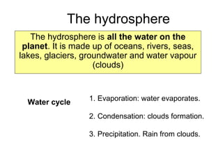 The hydrosphere
The hydrosphere is all the water on the
planet. It is made up of oceans, rivers, seas,
lakes, glaciers, groundwater and water vapour
(clouds)
Water cycle 1. Evaporation: water evaporates.
2. Condensation: clouds formation.
3. Precipitation. Rain from clouds.
 