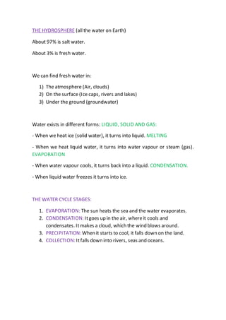 THE HYDROSPHERE (all the water on Earth)
About 97% is salt water.
About 3% is fresh water.
We can find fresh water in:
1) The atmosphere (Air, clouds)
2) On the surface (Ice caps, rivers and lakes)
3) Under the ground (groundwater)
Water exists in different forms: LIQUID, SOLID AND GAS:
- When we heat ice (solid water), it turns into liquid. MELTING
- When we heat liquid water, it turns into water vapour or steam (gas).
EVAPORATION
- When water vapour cools, it turns back into a liquid. CONDENSATION.
- When liquid water freezes it turns into ice.
THE WATER CYCLE STAGES:
1. EVAPORATION: The sun heats the sea and the water evaporates.
2. CONDENSATION: Itgoes up in the air, whereit cools and
condensates. Itmakes a cloud, which the wind blows around.
3. PRECIPITATION: When it starts to cool, it falls down on the land.
4. COLLECTION: Itfalls down into rivers, seas and oceans.
 