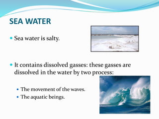 SEA WATER
 Sea water is salty.
 It contains dissolved gasses: these gasses are
dissolved in the water by two process:
 The movement of the waves.
 The aquatic beings.
 