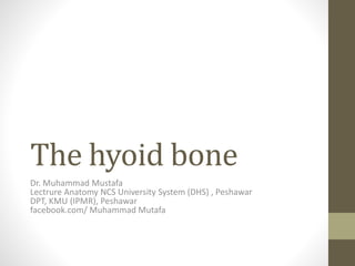 The hyoid bone 
Dr. Muhammad Mustafa 
Lectrure Anatomy NCS University System (DHS) , Peshawar 
DPT, KMU (IPMR), Peshawar 
facebook.com/ Muhammad Mutafa 
 