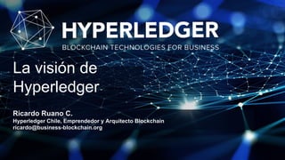 Ricardo Ruano C.
Hyperledger Chile, Emprendedor y Arquitecto Blockchain
ricardo@business-blockchain.org
La visión de
Hyperledger
 