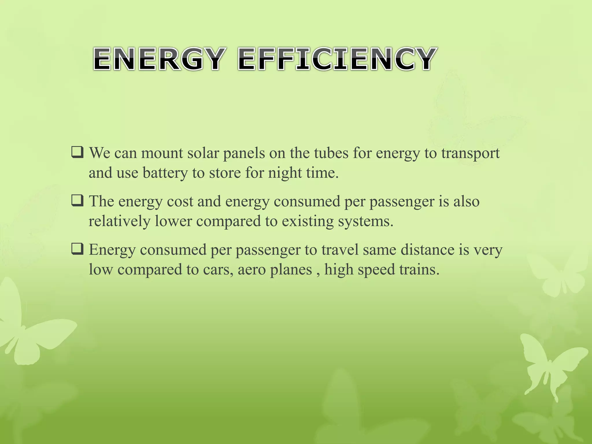  We can mount solar panels on the tubes for energy to transport
and use battery to store for night time.
 The energy cost and energy consumed per passenger is also
relatively lower compared to existing systems.
 Energy consumed per passenger to travel same distance is very
low compared to cars, aero planes , high speed trains.
 