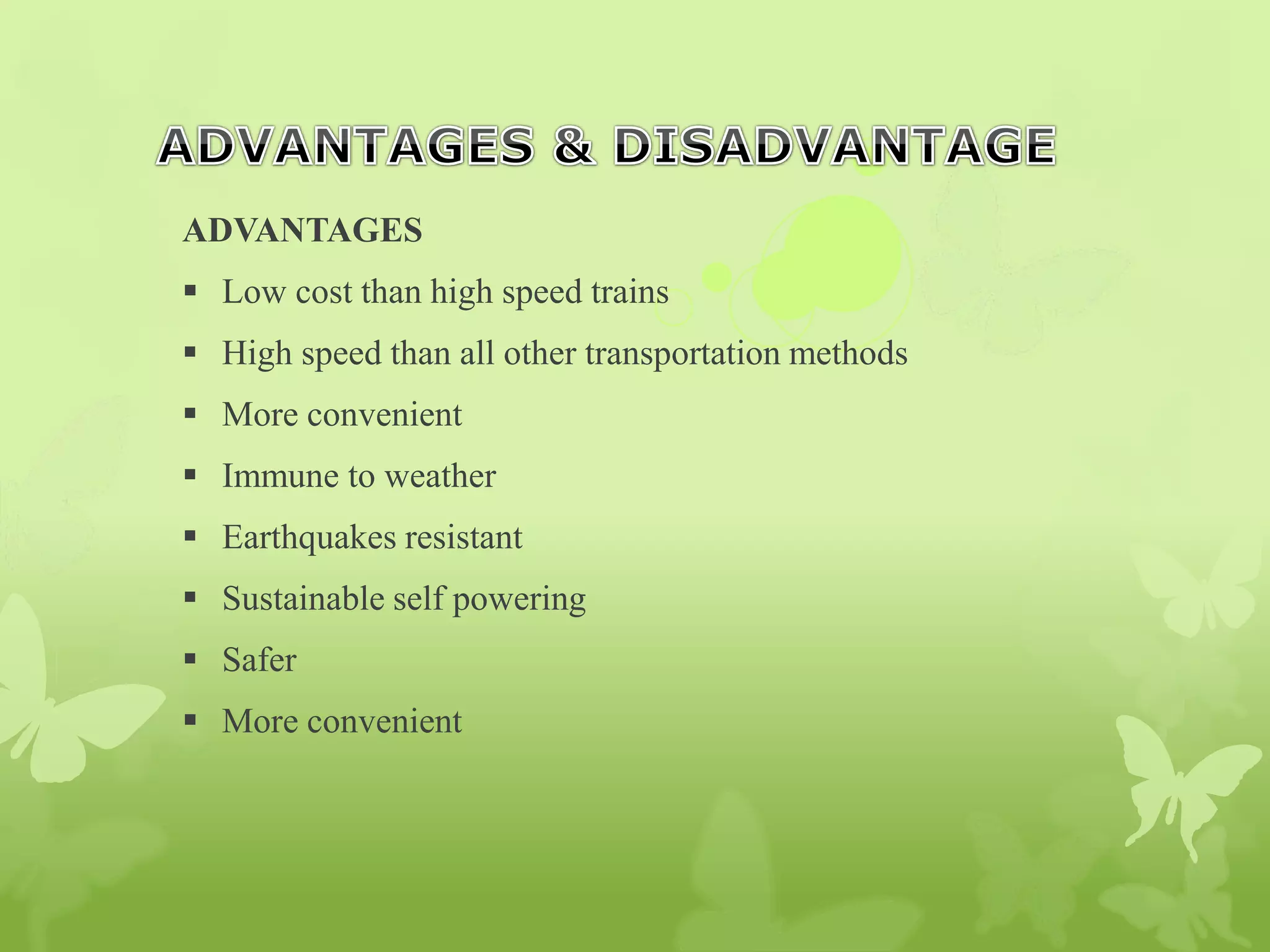 ADVANTAGES
 Low cost than high speed trains
 High speed than all other transportation methods
 More convenient
 Immune to weather
 Earthquakes resistant
 Sustainable self powering
 Safer
 More convenient
 