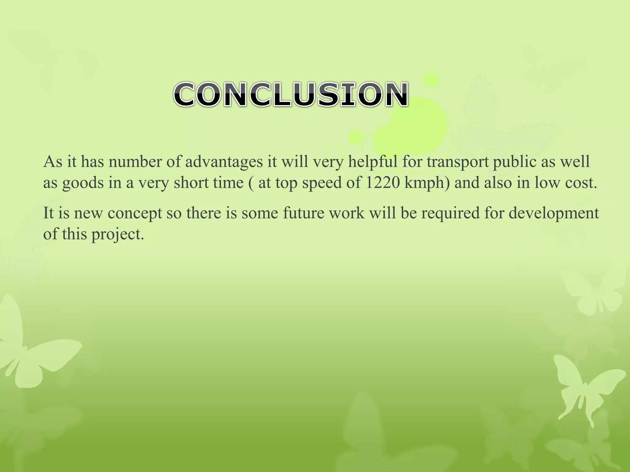 As it has number of advantages it will very helpful for transport public as well
as goods in a very short time ( at top speed of 1220 kmph) and also in low cost.
It is new concept so there is some future work will be required for development
of this project.
 