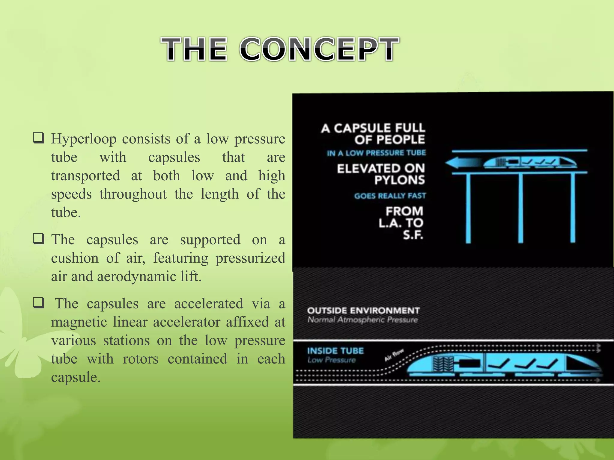  Hyperloop consists of a low pressure
tube with capsules that are
transported at both low and high
speeds throughout the length of the
tube.
 The capsules are supported on a
cushion of air, featuring pressurized
air and aerodynamic lift.
 The capsules are accelerated via a
magnetic linear accelerator affixed at
various stations on the low pressure
tube with rotors contained in each
capsule.
 