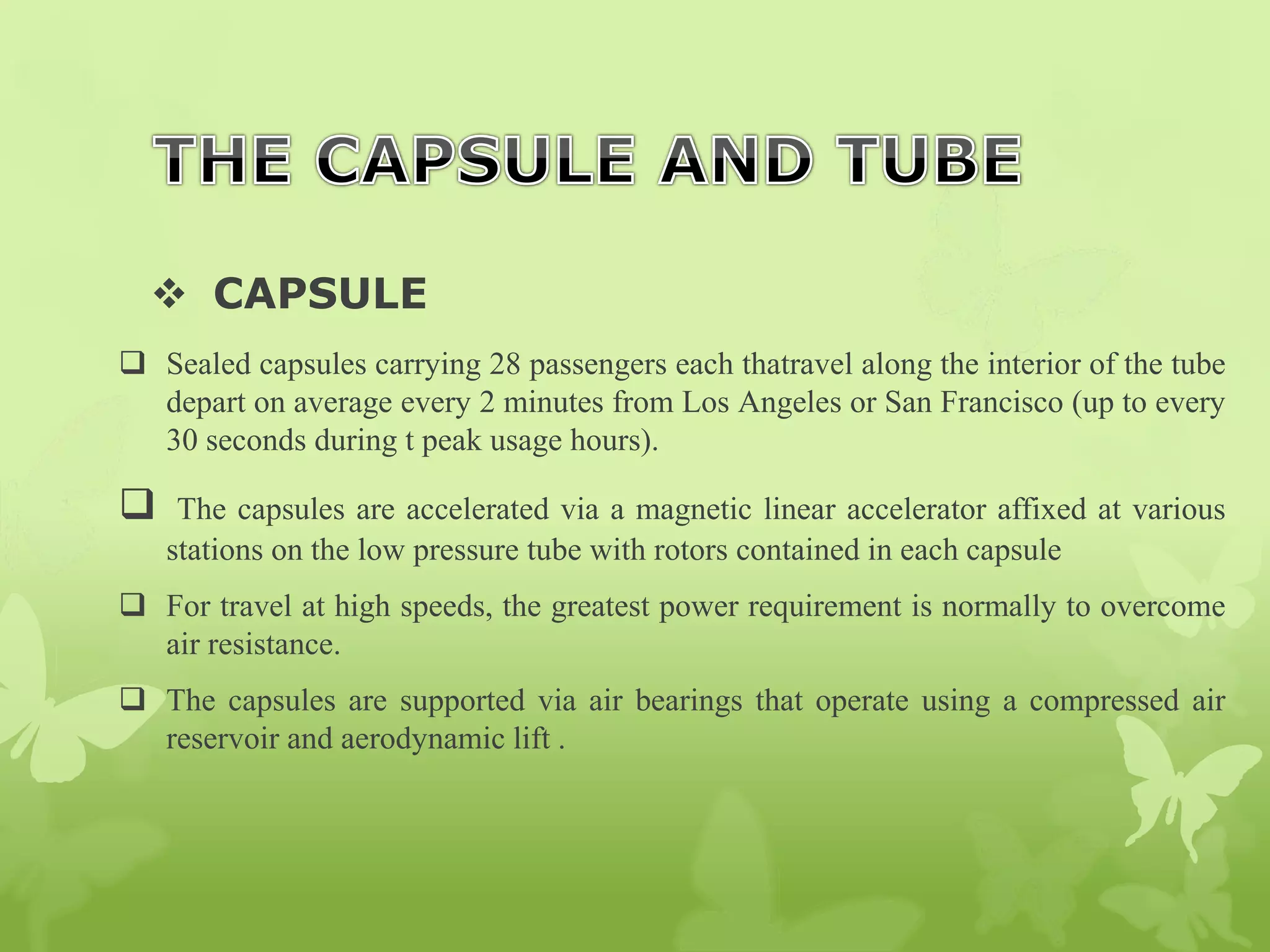  CAPSULE
 Sealed capsules carrying 28 passengers each thatravel along the interior of the tube
depart on average every 2 minutes from Los Angeles or San Francisco (up to every
30 seconds during t peak usage hours).
 The capsules are accelerated via a magnetic linear accelerator affixed at various
stations on the low pressure tube with rotors contained in each capsule
 For travel at high speeds, the greatest power requirement is normally to overcome
air resistance.
 The capsules are supported via air bearings that operate using a compressed air
reservoir and aerodynamic lift .
 