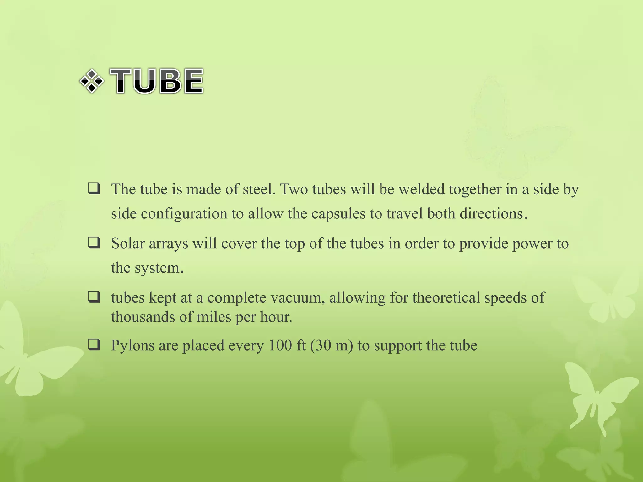  The tube is made of steel. Two tubes will be welded together in a side by
side configuration to allow the capsules to travel both directions.
 Solar arrays will cover the top of the tubes in order to provide power to
the system.
 tubes kept at a complete vacuum, allowing for theoretical speeds of
thousands of miles per hour.
 Pylons are placed every 100 ft (30 m) to support the tube
 