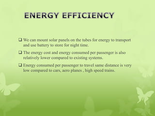  We can mount solar panels on the tubes for energy to transport
and use battery to store for night time.
 The energy cost and energy consumed per passenger is also
relatively lower compared to existing systems.
 Energy consumed per passenger to travel same distance is very
low compared to cars, aero planes , high speed trains.
 