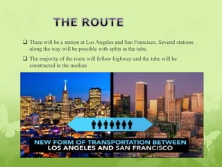  There will be a station at Los Angeles and San Francisco. Several stations
along the way will be possible with splits in the tube.
 The majority of the route will follow highway and the tube will be
constructed in the median
 