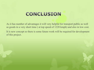As it has number of advantages it will very helpful for transport public as well
as goods in a very short time ( at top speed of 1220 kmph) and also in low cost.
It is new concept so there is some future work will be required for development
of this project.
 