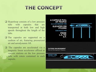  Hyperloop consists of a low pressure
tube with capsules that are
transported at both low and high
speeds throughout the length of the
tube.
 The capsules are supported on a
cushion of air, featuring pressurized
air and aerodynamic lift.
 The capsules are accelerated via a
magnetic linear accelerator affixed at
various stations on the low pressure
tube with rotors contained in each
capsule.
 