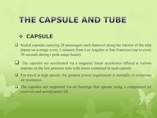  CAPSULE
 Sealed capsules carrying 28 passengers each thatravel along the interior of the tube
depart on average every 2 minutes from Los Angeles or San Francisco (up to every
30 seconds during t peak usage hours).
 The capsules are accelerated via a magnetic linear accelerator affixed at various
stations on the low pressure tube with rotors contained in each capsule
 For travel at high speeds, the greatest power requirement is normally to overcome
air resistance.
 The capsules are supported via air bearings that operate using a compressed air
reservoir and aerodynamic lift .
 