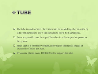  The tube is made of steel. Two tubes will be welded together in a side by
side configuration to allow the capsules to travel both directions.
 Solar arrays will cover the top of the tubes in order to provide power to
the system.
 tubes kept at a complete vacuum, allowing for theoretical speeds of
thousands of miles per hour.
 Pylons are placed every 100 ft (30 m) to support the tube
 