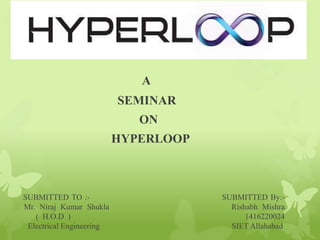 SUBMITTED TO :- SUBMITTED By:-
Mr. Niraj Kumar Shukla Rishabh Mishra
( H.O.D ) 1416220024
Electrical Engineering SIET Allahabad
A
SEMINAR
ON
HYPERLOOP
 