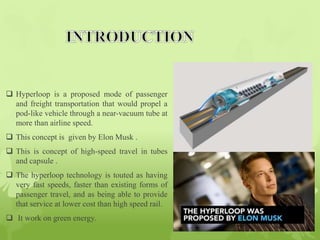  Hyperloop is a proposed mode of passenger
and freight transportation that would propel a
pod-like vehicle through a near-vacuum tube at
more than airline speed.
 This concept is given by Elon Musk .
 This is concept of high-speed travel in tubes
and capsule .
 The hyperloop technology is touted as having
very fast speeds, faster than existing forms of
passenger travel, and as being able to provide
that service at lower cost than high speed rail.
 It work on green energy.
 