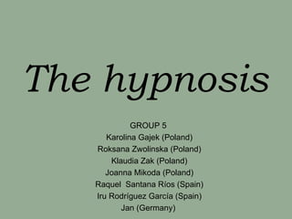 The hypnosis
             GROUP 5
      Karolina Gajek (Poland)
   Roksana Zwolinska (Poland)
       Klaudia Zak (Poland)
      Joanna Mikoda (Poland)
   Raquel Santana Ríos (Spain)
   Iru Rodríguez García (Spain)
          Jan (Germany)
 