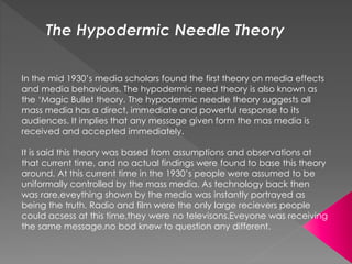 In the mid 1930’s media scholars found the first theory on media effects 
and media behaviours. The hypodermic need theory is also known as 
the ‘Magic Bullet theory. The hypodermic needle theory suggests all 
mass media has a direct, immediate and powerful response to its 
audiences. It implies that any message given form the mas media is 
received and accepted immediately. 
It is said this theory was based from assumptions and observations at 
that current time, and no actual findings were found to base this theory 
around. At this current time in the 1930’s people were assumed to be 
uniformally controlled by the mass media. As technology back then 
was rare,eveything shown by the media was instantly portrayed as 
being the truth. Radio and film were the only large recievers people 
could acsess at this time,they were no televisons.Eveyone was receiving 
the same message,no bod knew to question any different. 
 