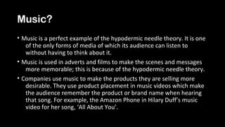 Music?
• Music is a perfect example of the hypodermic needle theory. It is one
of the only forms of media of which its audience can listen to
without having to think about it.
• Music is used in adverts and films to make the scenes and messages
more memorable; this is because of the hypodermic needle theory.
• Companies use music to make the products they are selling more
desirable. They use product placement in music videos which make
the audience remember the product or brand name when hearing
that song. For example, the Amazon Phone in Hilary Duff’s music
video for her song, ‘All About You’.
 