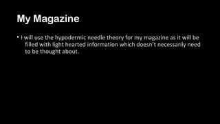 My Magazine
• I will use the hypodermic needle theory for my magazine as it will be
filled with light hearted information which doesn’t necessarily need
to be thought about.
 