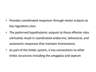 • Provides coordinated responses through motor outputs to
key regulatory sites.
• The patterned hypothalamic outputs to these effector sites
ultimately result in coordinated endocrine, behavioral, and
autonomic responses that maintain homeostasis.
• As part of the limbic system, it has connections to other
limbic structures including the amygdala and septum
 
