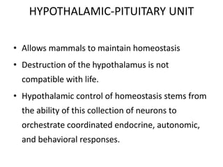 HYPOTHALAMIC-PITUITARY UNIT
• Allows mammals to maintain homeostasis
• Destruction of the hypothalamus is not
compatible with life.
• Hypothalamic control of homeostasis stems from
the ability of this collection of neurons to
orchestrate coordinated endocrine, autonomic,
and behavioral responses.
 