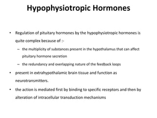 Hypophysiotropic Hormones
• Regulation of pituitary hormones by the hypophysiotropic hormones is
quite complex because of :-
– the multiplicity of substances present in the hypothalamus that can affect
pituitary hormone secretion
– the redundancy and overlapping nature of the feedback loops
• present in extrahypothalamic brain tissue and function as
neurotransmitters.
• the action is mediated first by binding to specific receptors and then by
alteration of intracellular transduction mechanisms
 